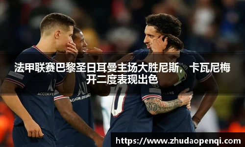 法甲联赛巴黎圣日耳曼主场大胜尼斯，卡瓦尼梅开二度表现出色